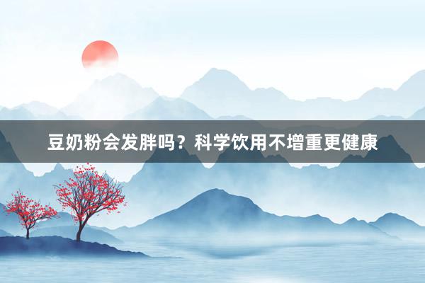豆奶粉会发胖吗？科学饮用不增重更健康