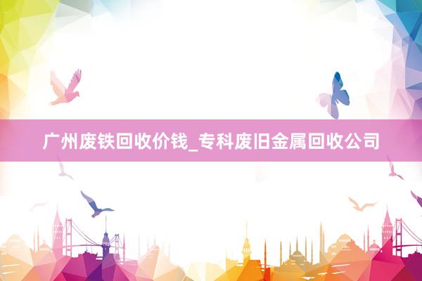 广州废铁回收价钱_专科废旧金属回收公司