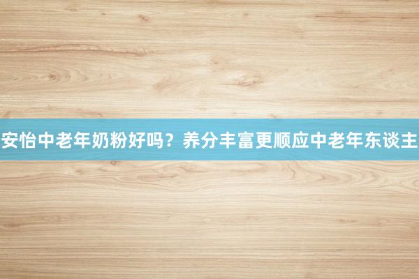 安怡中老年奶粉好吗？养分丰富更顺应中老年东谈主