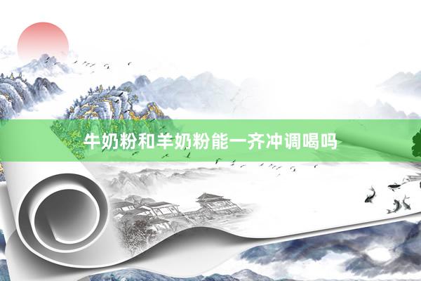 牛奶粉和羊奶粉能一齐冲调喝吗