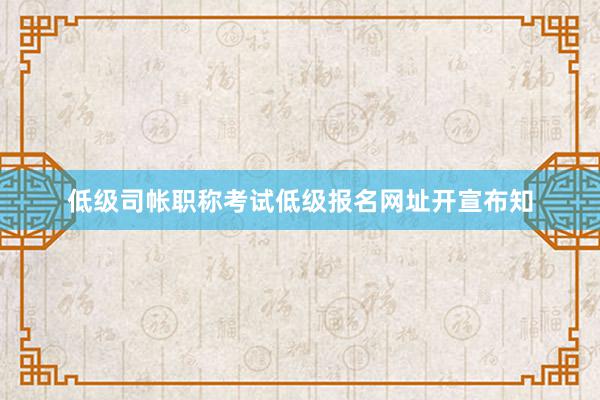 低级司帐职称考试低级报名网址开宣布知