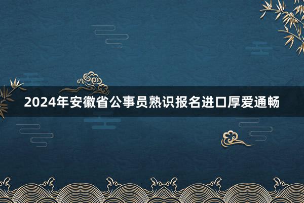 2024年安徽省公事员熟识报名进口厚爱通畅