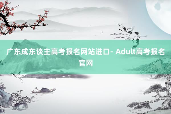 广东成东谈主高考报名网站进口- Adult高考报名官网