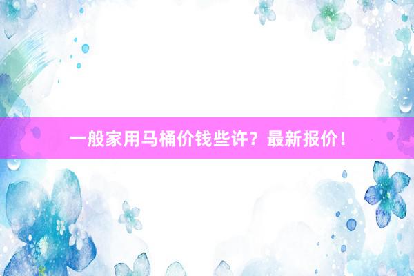 一般家用马桶价钱些许？最新报价！